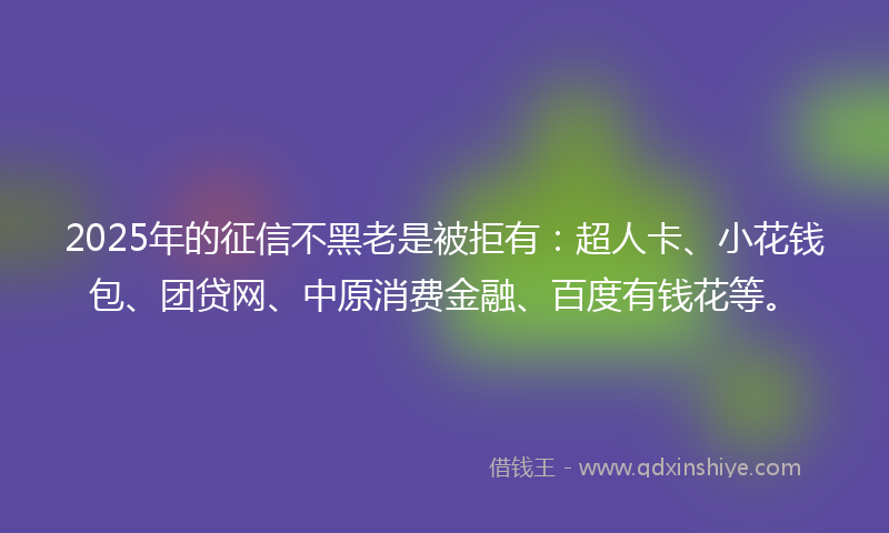2025年的征信不黑老是被拒有：超人卡、小花钱包、团贷网、中原消费金融、百度有钱花等。