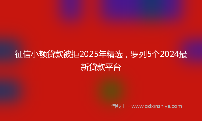 征信小额贷款被拒2025年精选，罗列5个2024最新贷款平台