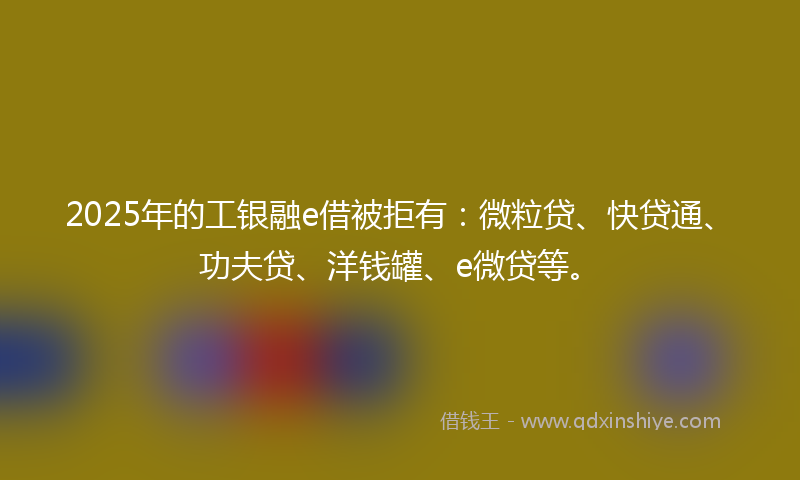 2025年的工银融e借被拒有：微粒贷、快贷通、功夫贷、洋钱罐、e微贷等。
