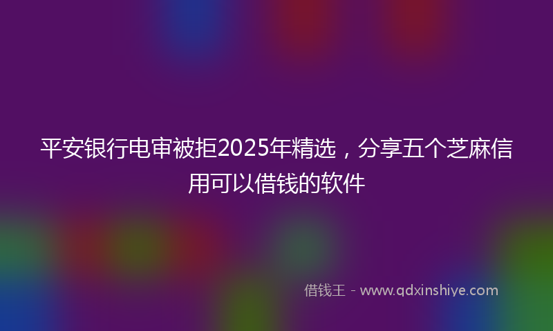 平安银行电审被拒2025年精选，分享五个芝麻信用可以借钱的软件
