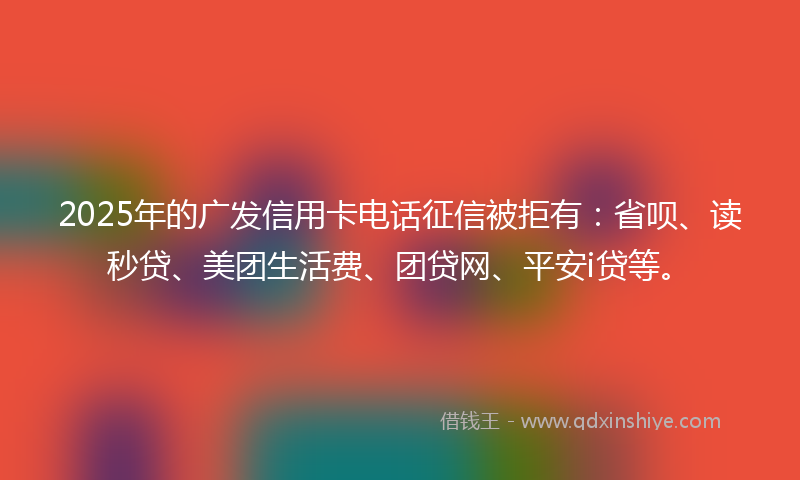 2025年的广发信用卡电话征信被拒有：省呗、读秒贷、美团生活费、团贷网、平安i贷等。