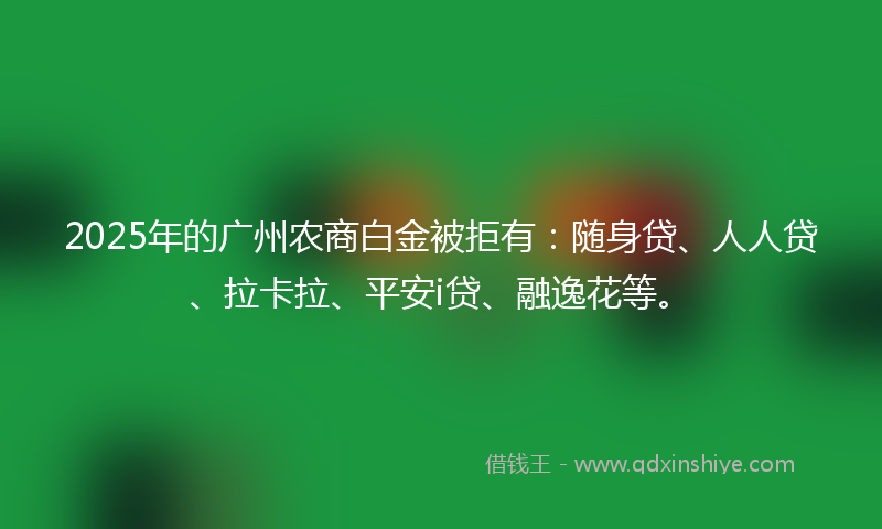 2025年的广州农商白金被拒有：随身贷、人人贷、拉卡拉、平安i贷、融逸花等。