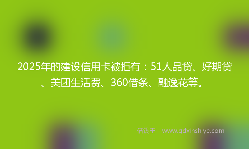 2025年的建设信用卡被拒有：51人品贷、好期贷、美团生活费、360借条、融逸花等。