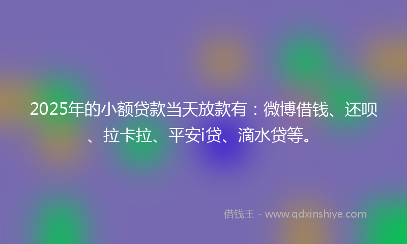 2025年的小额贷款当天放款有：微博借钱、还呗、拉卡拉、平安i贷、滴水贷等。