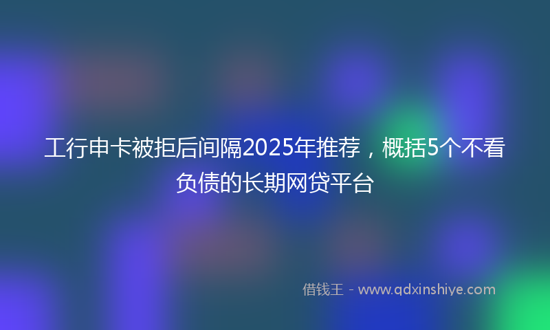工行申卡被拒后间隔2025年推荐，概括5个不看负债的长期网贷平台