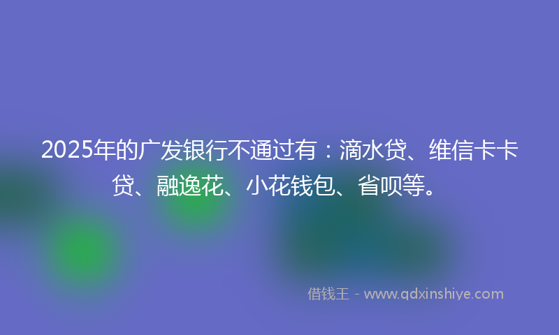2025年的广发银行不通过有：滴水贷、维信卡卡贷、融逸花、小花钱包、省呗等。