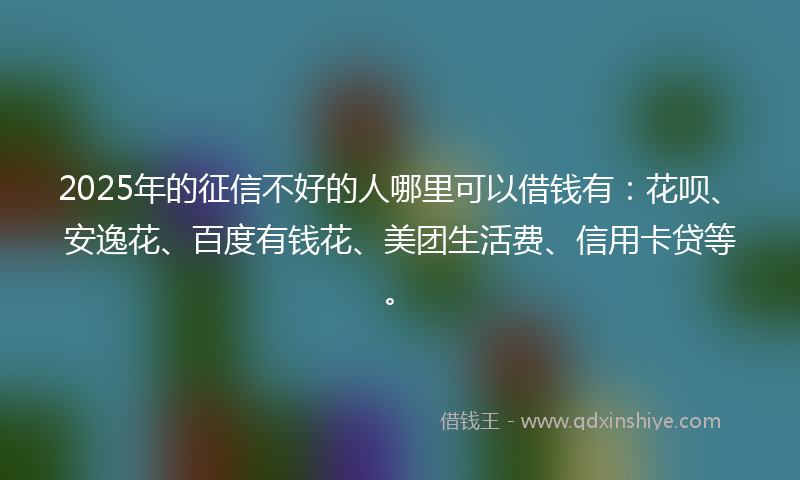 2025年的征信不好的人哪里可以借钱有：花呗、安逸花、百度有钱花、美团生活费、信用卡贷等。
