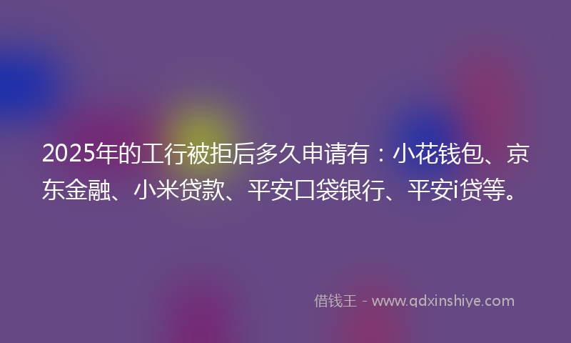 2025年的工行被拒后多久申请有：小花钱包、京东金融、小米贷款、平安口袋银行、平安i贷等。