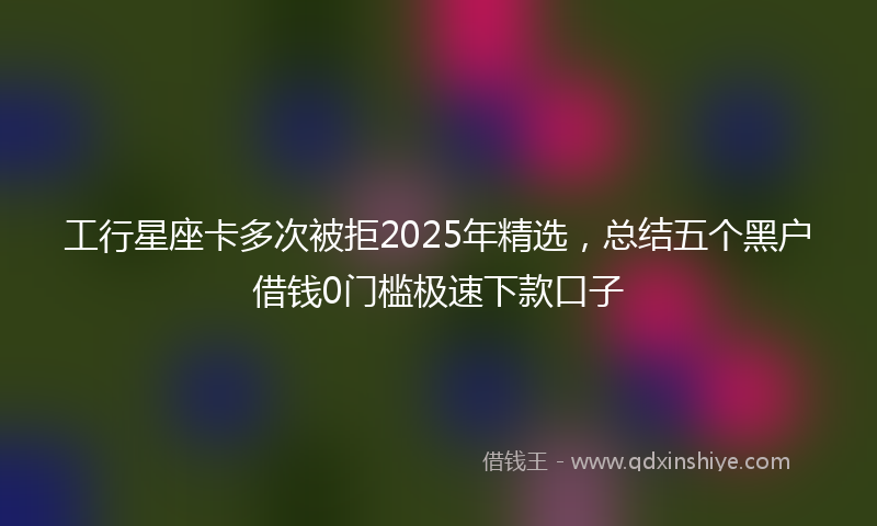 工行星座卡多次被拒2025年精选，总结五个黑户借钱0门槛极速下款口子