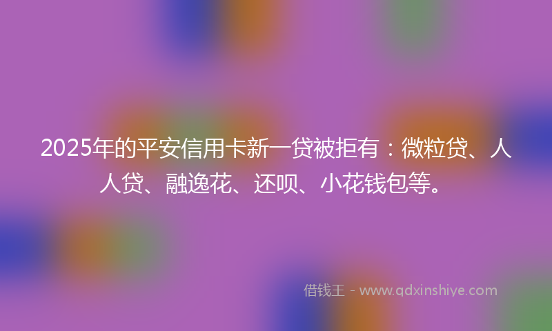 2025年的平安信用卡新一贷被拒有：微粒贷、人人贷、融逸花、还呗、小花钱包等。