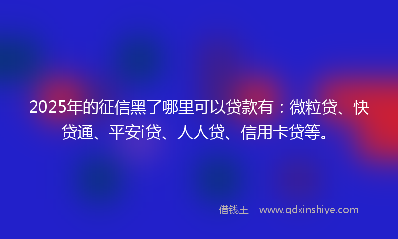 2025年的征信黑了哪里可以贷款有：微粒贷、快贷通、平安i贷、人人贷、信用卡贷等。