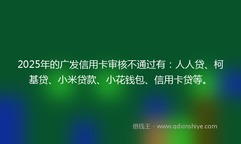 2025年的广发信用卡审核不通过有：人人贷、柯基贷、小米贷款、小花钱包、信用卡贷等。