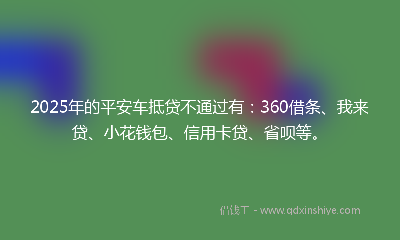 2025年的平安车抵贷不通过有：360借条、我来贷、小花钱包、信用卡贷、省呗等。