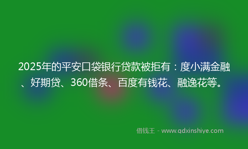 2025年的平安口袋银行贷款被拒有：度小满金融、好期贷、360借条、百度有钱花、融逸花等。