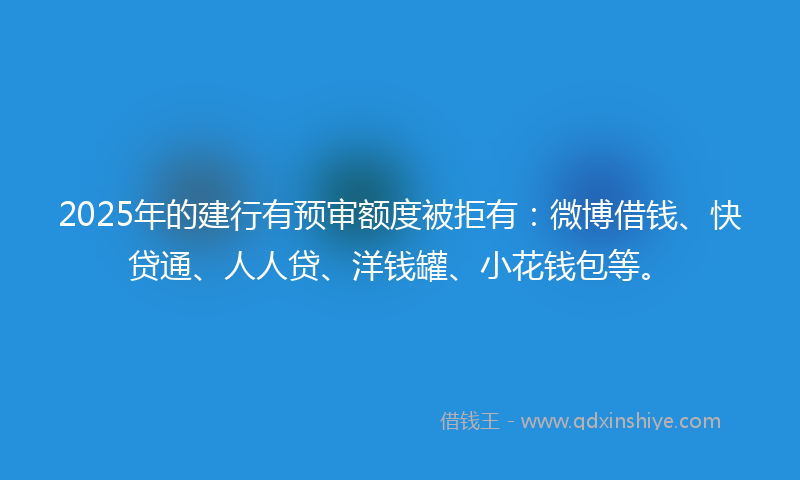 2025年的建行有预审额度被拒有：微博借钱、快贷通、人人贷、洋钱罐、小花钱包等。