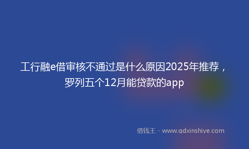 工行融e借审核不通过是什么原因2025年推荐，罗列五个12月能贷款的app