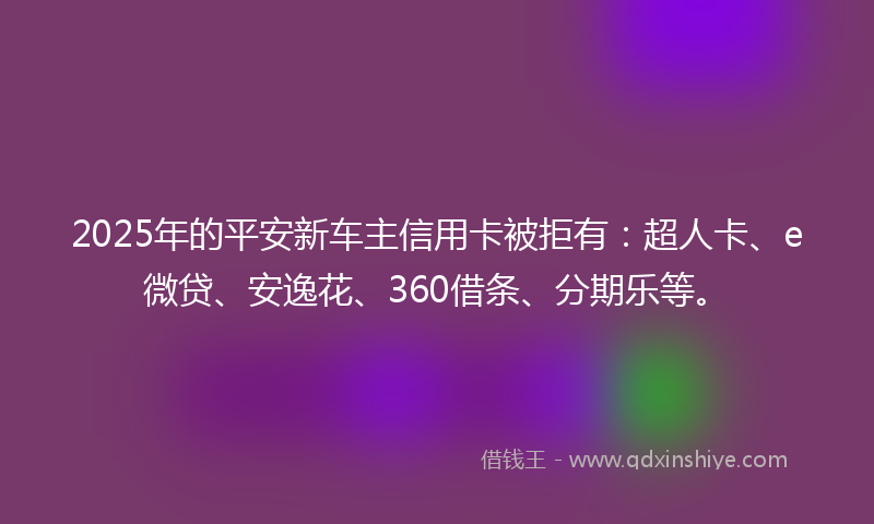 2025年的平安新车主信用卡被拒有：超人卡、e微贷、安逸花、360借条、分期乐等。