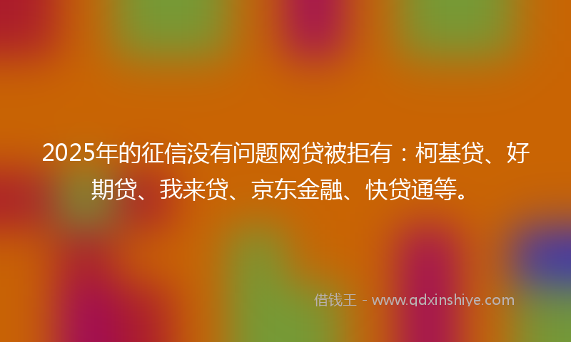 2025年的征信没有问题网贷被拒有：柯基贷、好期贷、我来贷、京东金融、快贷通等。