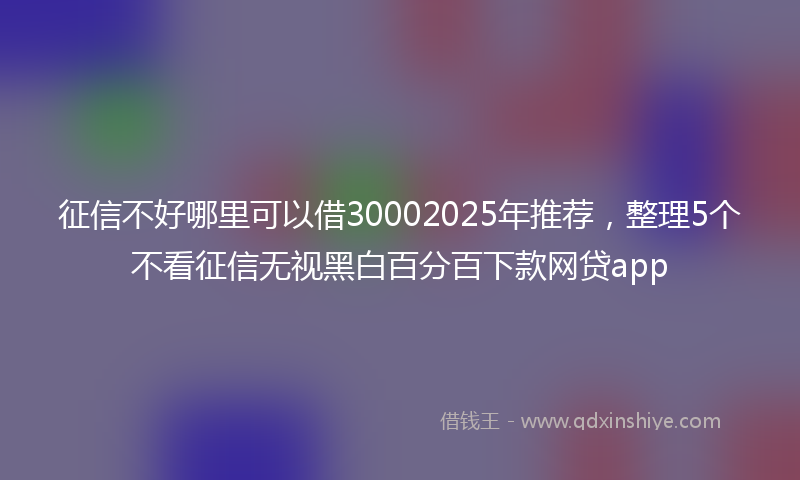 征信不好哪里可以借30002025年推荐，整理5个不看征信无视黑白百分百下款网贷app