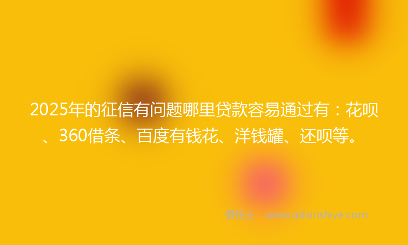 2025年的征信有问题哪里贷款容易通过有：花呗、360借条、百度有钱花、洋钱罐、还呗等。