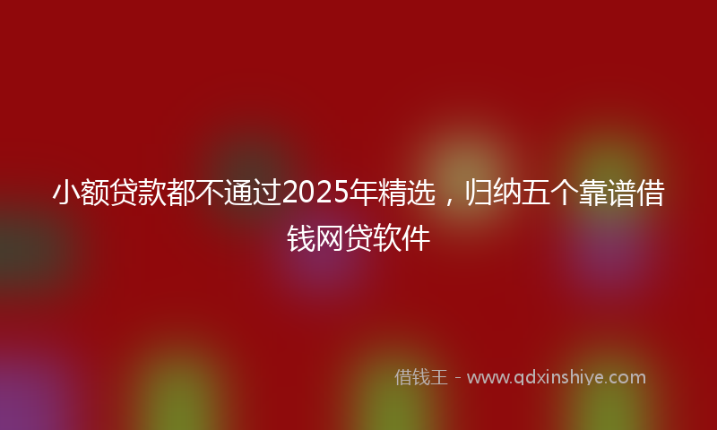 小额贷款都不通过2025年精选，归纳五个靠谱借钱网贷软件