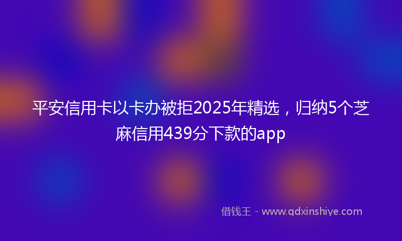 平安信用卡以卡办被拒2025年精选，归纳5个芝麻信用439分下款的app