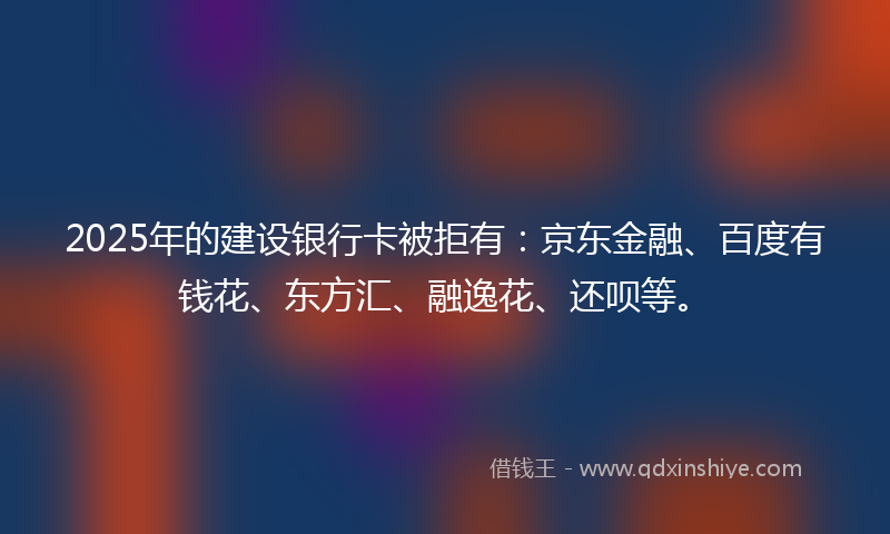 2025年的建设银行卡被拒有：京东金融、百度有钱花、东方汇、融逸花、还呗等。