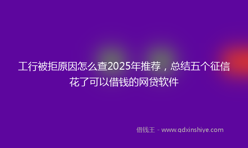 工行被拒原因怎么查2025年推荐，总结五个征信花了可以借钱的网贷软件
