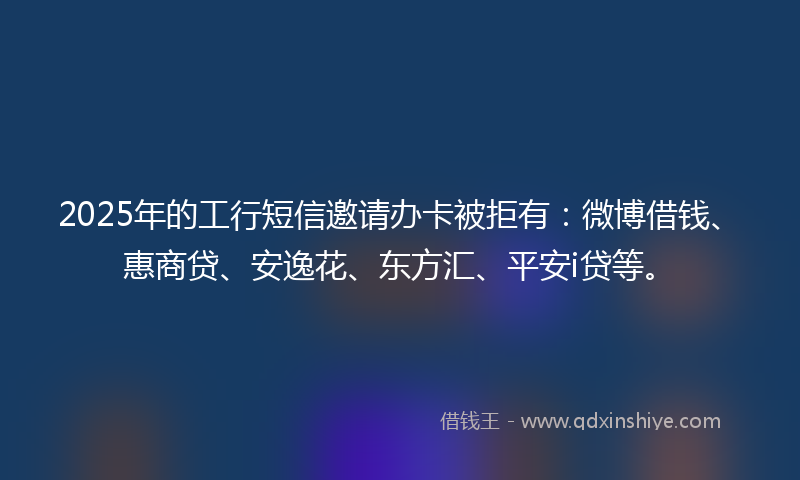 2025年的工行短信邀请办卡被拒有：微博借钱、惠商贷、安逸花、东方汇、平安i贷等。