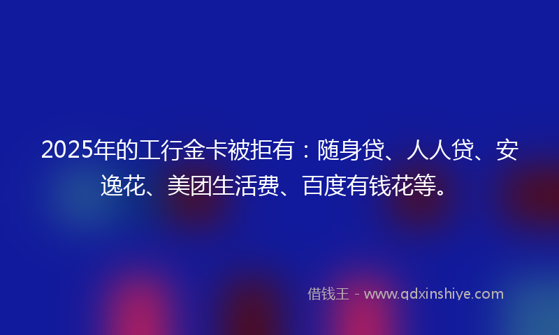 2025年的工行金卡被拒有：随身贷、人人贷、安逸花、美团生活费、百度有钱花等。