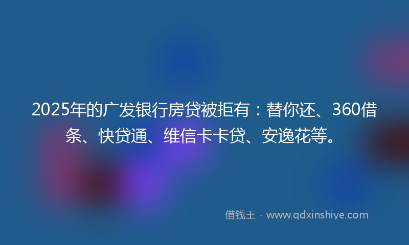 2025年的广发银行房贷被拒有：替你还、360借条、快贷通、维信卡卡贷、安逸花等。