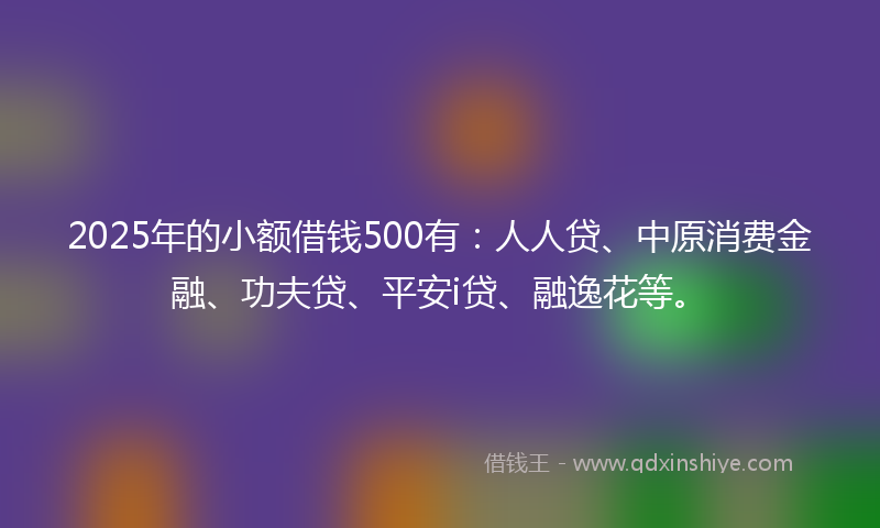 2025年的小额借钱500有：人人贷、中原消费金融、功夫贷、平安i贷、融逸花等。