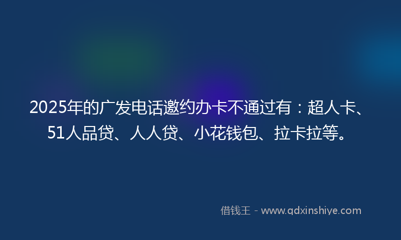 2025年的广发电话邀约办卡不通过有：超人卡、51人品贷、人人贷、小花钱包、拉卡拉等。