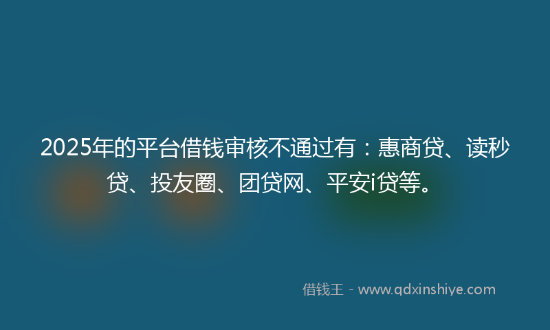 2025年的平台借钱审核不通过有：惠商贷、读秒贷、投友圈、团贷网、平安i贷等。