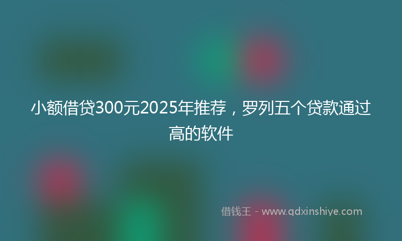 小额借贷300元2025年推荐，罗列五个贷款通过高的软件