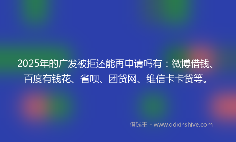 2025年的广发被拒还能再申请吗有：微博借钱、百度有钱花、省呗、团贷网、维信卡卡贷等。