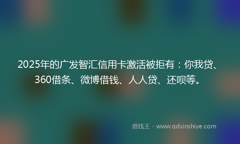 2025年的广发智汇信用卡激活被拒有：你我贷、360借条、微博借钱、人人贷、还呗等。