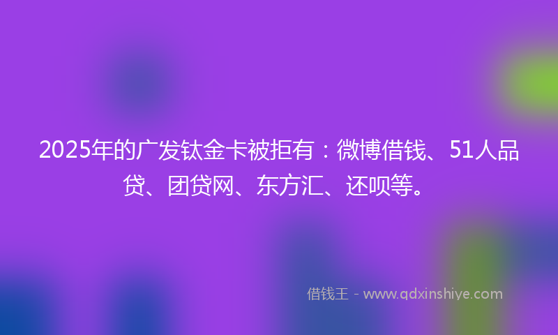 2025年的广发钛金卡被拒有：微博借钱、51人品贷、团贷网、东方汇、还呗等。