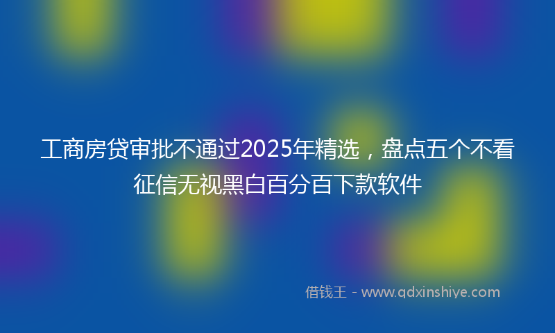 工商房贷审批不通过2025年精选，盘点五个不看征信无视黑白百分百下款软件