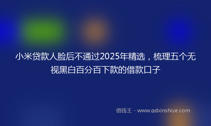 小米贷款人脸后不通过2025年精选，梳理五个无视黑白百分百下款的借款口子