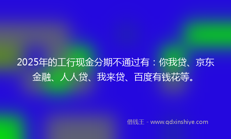 2025年的工行现金分期不通过有：你我贷、京东金融、人人贷、我来贷、百度有钱花等。