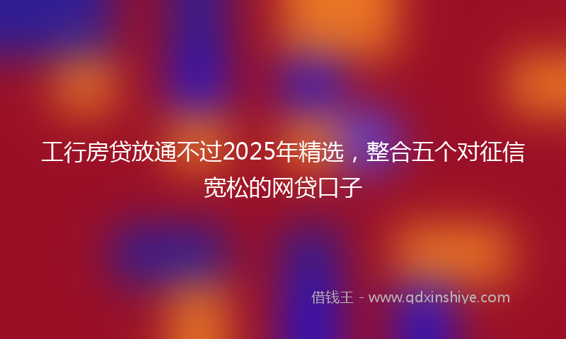 工行房贷放通不过2025年精选，整合五个对征信宽松的网贷口子