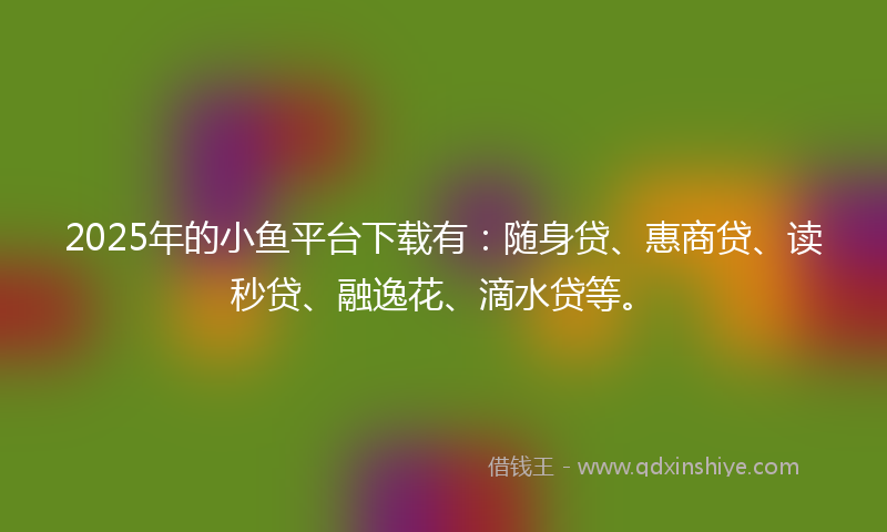 2025年的小鱼平台下载有：随身贷、惠商贷、读秒贷、融逸花、滴水贷等。