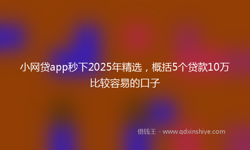 小网贷app秒下2025年精选，概括5个贷款10万比较容易的口子