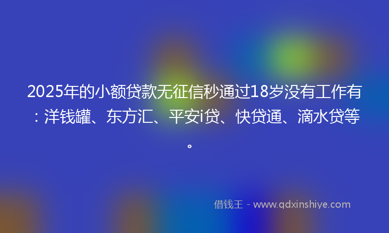 2025年的小额贷款无征信秒通过18岁没有工作有：洋钱罐、东方汇、平安i贷、快贷通、滴水贷等。
