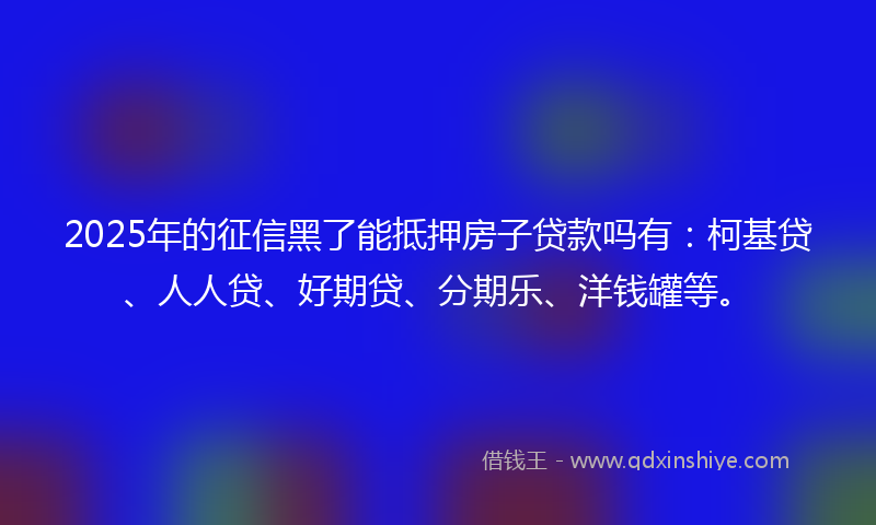 2025年的征信黑了能抵押房子贷款吗有：柯基贷、人人贷、好期贷、分期乐、洋钱罐等。