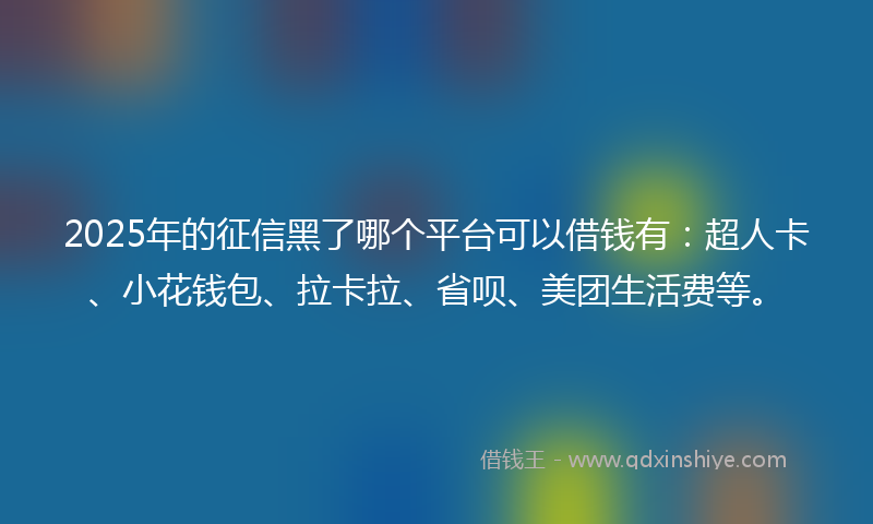 2025年的征信黑了哪个平台可以借钱有：超人卡、小花钱包、拉卡拉、省呗、美团生活费等。