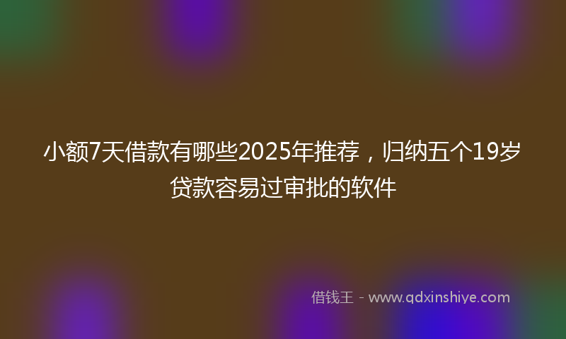 小额7天借款有哪些2025年推荐，归纳五个19岁贷款容易过审批的软件