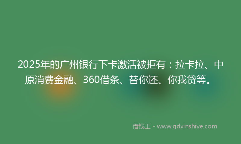 2025年的广州银行下卡激活被拒有：拉卡拉、中原消费金融、360借条、替你还、你我贷等。