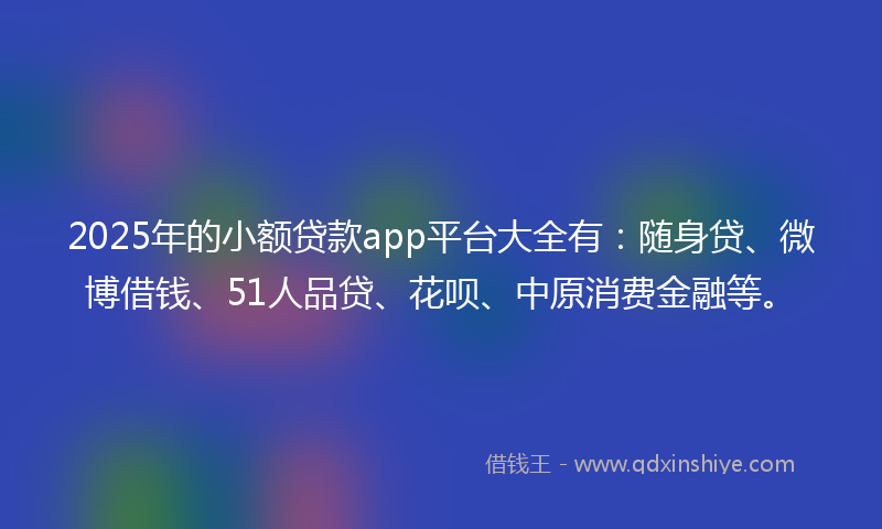 2025年的小额贷款app平台大全有：随身贷、微博借钱、51人品贷、花呗、中原消费金融等。